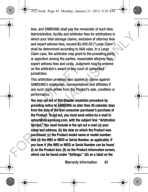 Warranty Information 45less, and SAMSUNG shall pay the remainder of such fees. Administrative, facility and arbitrator fees for arbitrations in which your total damage claims, exclusive of attorney fees and expert witness fees, exceed $5,000.00 (“Large Claim”) shall be determined according to AAA rules. In a Large Claim case, the arbitrator may grant to the prevailing party, or apportion among the parties, reasonable attorney fees, expert witness fees and costs. Judgment may be entered on the arbitrator’s award in any court of competent jurisdiction.This arbitration provision also applies to claims against SAMSUNG’s employees, representatives and affiliates if any such claim arises from the Product’s sale, condition or performance.You may opt out of this dispute resolution procedure by providing notice to SAMSUNG no later than 30 calendar days from the date of the first consumer purchaser’s purchase of the Product. To opt out, you must send notice by e-mail to optout@sta.samsung.com, with the subject line: “Arbitration Opt Out.” You must include in the opt out e-mail (a) your name and address; (b) the date on which the Product was purchased; (c) the Product model name or model number; and (d) the IMEI or MEID or Serial Number, as applicable, if you have it (the IMEI or MEID or Serial Number can be found (i) on the Product box; (ii) on the Product information screen, which can be found under “Settings;” (iii) on a label on the i925.book Page 45 Monday, January 21, 2013 9:29 AMDRAFT FOR INTERNAL USE ONLY