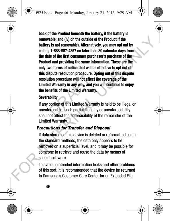 46back of the Product beneath the battery, if the battery is removable; and (iv) on the outside of the Product if the battery is not removable). Alternatively, you may opt out by calling 1-888-987-4357 no later than 30 calendar days from the date of the first consumer purchaser’s purchase of the Product and providing the same information. These are the only two forms of notice that will be effective to opt out of this dispute resolution procedure. Opting out of this dispute resolution procedure will not affect the coverage of the Limited Warranty in any way, and you will continue to enjoy the benefits of the Limited Warranty.SeverabilityIf any portion of this Limited Warranty is held to be illegal or unenforceable, such partial illegality or unenforceability shall not affect the enforceability of the remainder of the Limited Warranty.Precautions for Transfer and DisposalIf data stored on this device is deleted or reformatted using the standard methods, the data only appears to be removed on a superficial level, and it may be possible for someone to retrieve and reuse the data by means of special software.To avoid unintended information leaks and other problems of this sort, it is recommended that the device be returned to Samsung’s Customer Care Center for an Extended File i925.book Page 46 Monday, January 21, 2013 9:29 AMDRAFT FOR INTERNAL USE ONLY
