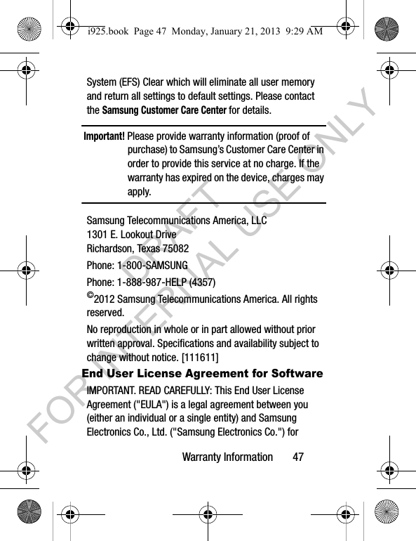 Warranty Information       47System (EFS) Clear which will eliminate all user memory and return all settings to default settings. Please contact the Samsung Customer Care Center for details.Important! Please provide warranty information (proof of purchase) to Samsung’s Customer Care Center in order to provide this service at no charge. If the warranty has expired on the device, charges may apply.Samsung Telecommunications America, LLC1301 E. Lookout DriveRichardson, Texas 75082Phone: 1-800-SAMSUNGPhone: 1-888-987-HELP (4357)©2012 Samsung Telecommunications America. All rights reserved.No reproduction in whole or in part allowed without prior written approval. Specifications and availability subject to change without notice. [111611]End User License Agreement for SoftwareIMPORTANT. READ CAREFULLY: This End User License Agreement (&quot;EULA&quot;) is a legal agreement between you (either an individual or a single entity) and Samsung Electronics Co., Ltd. (&quot;Samsung Electronics Co.&quot;) for i925.book  Page 47  Monday, January 21, 2013  9:29 AMDRAFT FOR INTERNAL USE ONLY