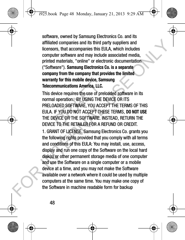 48software, owned by Samsung Electronics Co. and its affiliated companies and its third party suppliers and licensors, that accompanies this EULA, which includes computer software and may include associated media, printed materials, "online" or electronic documentation ("Software"). Samsung Electronics Co. is a separate company from the company that provides the limited warranty for this mobile device, Samsung Telecommunications America, LLC.This device requires the use of preloaded software in its normal operation. BY USING THE DEVICE OR ITS PRELOADED SOFTWARE, YOU ACCEPT THE TERMS OF THIS EULA. IF YOU DO NOT ACCEPT THESE TERMS, DO NOT USE THE DEVICE OR THE SOFTWARE. INSTEAD, RETURN THE DEVICE TO THE RETAILER FOR A REFUND OR CREDIT. 1. GRANT OF LICENSE. Samsung Electronics Co. grants you the following rights provided that you comply with all terms and conditions of this EULA: You may install, use, access, display and run one copy of the Software on the local hard disk(s) or other permanent storage media of one computer and use the Software on a single computer or a mobile device at a time, and you may not make the Software available over a network where it could be used by multiple computers at the same time. You may make one copy of the Software in machine readable form for backup i925.book Page 48 Monday, January 21, 2013 9:29 AMDRAFT FOR INTERNAL USE ONLY