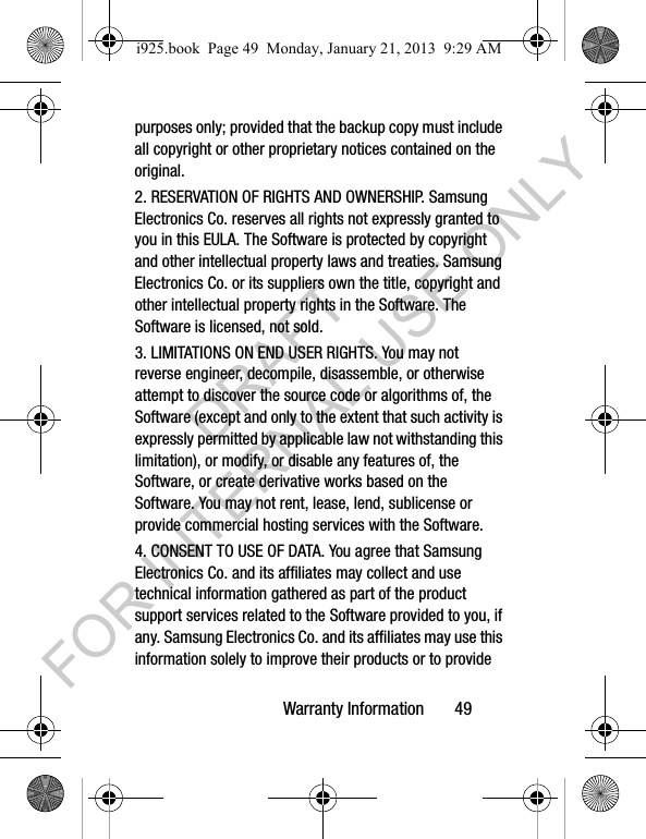 Warranty Information 49purposes only; provided that the backup copy must include all copyright or other proprietary notices contained on the original.2. RESERVATION OF RIGHTS AND OWNERSHIP. Samsung Electronics Co. reserves all rights not expressly granted to you in this EULA. The Software is protected by copyright and other intellectual property laws and treaties. Samsung Electronics Co. or its suppliers own the title, copyright and other intellectual property rights in the Software. The Software is licensed, not sold.3. LIMITATIONS ON END USER RIGHTS. You may not reverse engineer, decompile, disassemble, or otherwise attempt to discover the source code or algorithms of, the Software (except and only to the extent that such activity is expressly permitted by applicable law not withstanding this limitation), or modify, or disable any features of, the Software, or create derivative works based on the Software. You may not rent, lease, lend, sublicense or provide commercial hosting services with the Software.4. CONSENT TO USE OF DATA. You agree that Samsung Electronics Co. and its affiliates may collect and use technical information gathered as part of the product support services related to the Software provided to you, if any. Samsung Electronics Co. and its affiliates may use this information solely to improve their products or to provide i925.book Page 49 Monday, January 21, 2013 9:29 AMDRAFT FOR INTERNAL USE ONLY