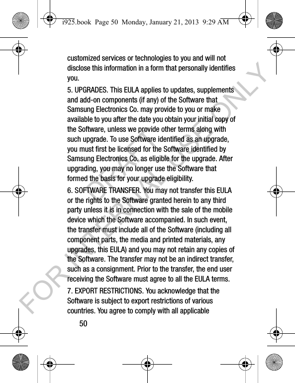 50customized services or technologies to you and will not disclose this information in a form that personally identifies you.5. UPGRADES. This EULA applies to updates, supplements and add-on components (if any) of the Software that Samsung Electronics Co. may provide to you or make available to you after the date you obtain your initial copy of the Software, unless we provide other terms along with such upgrade. To use Software identified as an upgrade, you must first be licensed for the Software identified by Samsung Electronics Co. as eligible for the upgrade. After upgrading, you may no longer use the Software that formed the basis for your upgrade eligibility.6. SOFTWARE TRANSFER. You may not transfer this EULA or the rights to the Software granted herein to any third party unless it is in connection with the sale of the mobile device which the Software accompanied. In such event, the transfer must include all of the Software (including all component parts, the media and printed materials, any upgrades, this EULA) and you may not retain any copies of the Software. The transfer may not be an indirect transfer, such as a consignment. Prior to the transfer, the end user receiving the Software must agree to all the EULA terms.7. EXPORT RESTRICTIONS. You acknowledge that the Software is subject to export restrictions of various countries. You agree to comply with all applicable i925.book Page 50 Monday, January 21, 2013 9:29 AMDRAFT FOR INTERNAL USE ONLY