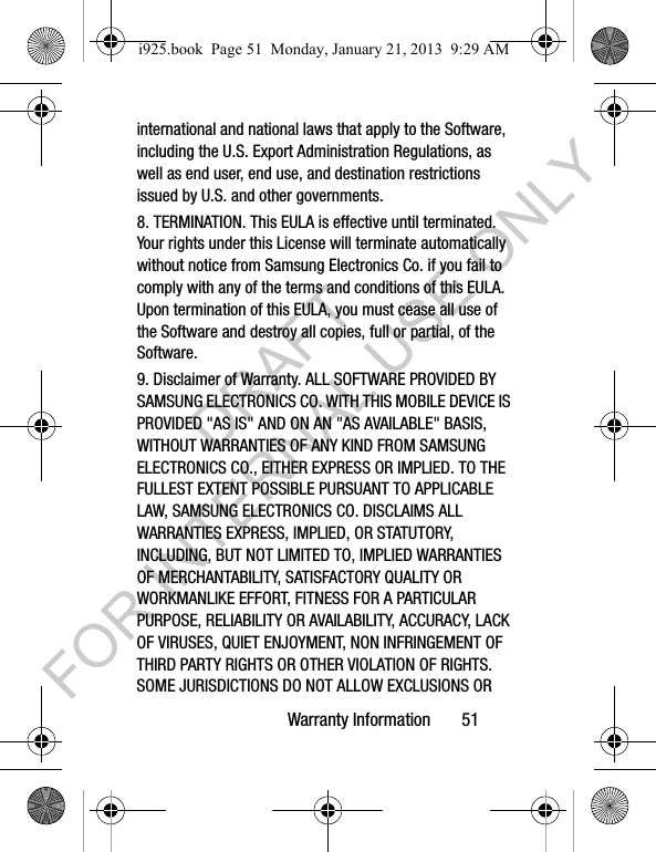 Warranty Information 51international and national laws that apply to the Software, including the U.S. Export Administration Regulations, as well as end user, end use, and destination restrictions issued by U.S. and other governments.8. TERMINATION. This EULA is effective until terminated. Your rights under this License will terminate automatically without notice from Samsung Electronics Co. if you fail to comply with any of the terms and conditions of this EULA. Upon termination of this EULA, you must cease all use of the Software and destroy all copies, full or partial, of the Software.9. Disclaimer of Warranty. ALL SOFTWARE PROVIDED BY SAMSUNG ELECTRONICS CO. WITH THIS MOBILE DEVICE IS PROVIDED "AS IS" AND ON AN "AS AVAILABLE" BASIS, WITHOUT WARRANTIES OF ANY KIND FROM SAMSUNG ELECTRONICS CO., EITHER EXPRESS OR IMPLIED. TO THE FULLEST EXTENT POSSIBLE PURSUANT TO APPLICABLE LAW, SAMSUNG ELECTRONICS CO. DISCLAIMS ALL WARRANTIES EXPRESS, IMPLIED, OR STATUTORY, INCLUDING, BUT NOT LIMITED TO, IMPLIED WARRANTIES OF MERCHANTABILITY, SATISFACTORY QUALITY OR WORKMANLIKE EFFORT, FITNESS FOR A PARTICULAR PURPOSE, RELIABILITY OR AVAILABILITY, ACCURACY, LACK OF VIRUSES, QUIET ENJOYMENT, NON INFRINGEMENT OF THIRD PARTY RIGHTS OR OTHER VIOLATION OF RIGHTS. SOME JURISDICTIONS DO NOT ALLOW EXCLUSIONS OR i925.book Page 51 Monday, January 21, 2013 9:29 AMDRAFT FOR INTERNAL USE ONLY