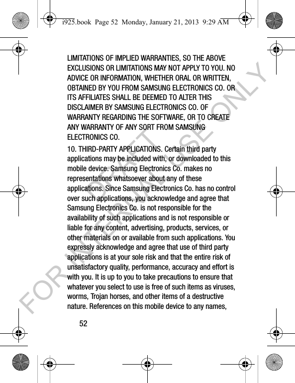 52LIMITATIONS OF IMPLIED WARRANTIES, SO THE ABOVE EXCLUSIONS OR LIMITATIONS MAY NOT APPLY TO YOU. NO ADVICE OR INFORMATION, WHETHER ORAL OR WRITTEN, OBTAINED BY YOU FROM SAMSUNG ELECTRONICS CO. OR ITS AFFILIATES SHALL BE DEEMED TO ALTER THIS DISCLAIMER BY SAMSUNG ELECTRONICS CO. OF WARRANTY REGARDING THE SOFTWARE, OR TO CREATE ANY WARRANTY OF ANY SORT FROM SAMSUNG ELECTRONICS CO. 10. THIRD-PARTY APPLICATIONS. Certain third party applications may be included with, or downloaded to this mobile device. Samsung Electronics Co. makes no representations whatsoever about any of these applications. Since Samsung Electronics Co. has no control over such applications, you acknowledge and agree that Samsung Electronics Co. is not responsible for the availability of such applications and is not responsible or liable for any content, advertising, products, services, or other materials on or available from such applications. You expressly acknowledge and agree that use of third party applications is at your sole risk and that the entire risk of unsatisfactory quality, performance, accuracy and effort is with you. It is up to you to take precautions to ensure that whatever you select to use is free of such items as viruses, worms, Trojan horses, and other items of a destructive nature. References on this mobile device to any names, i925.book Page 52 Monday, January 21, 2013 9:29 AMDRAFT FOR INTERNAL USE ONLY