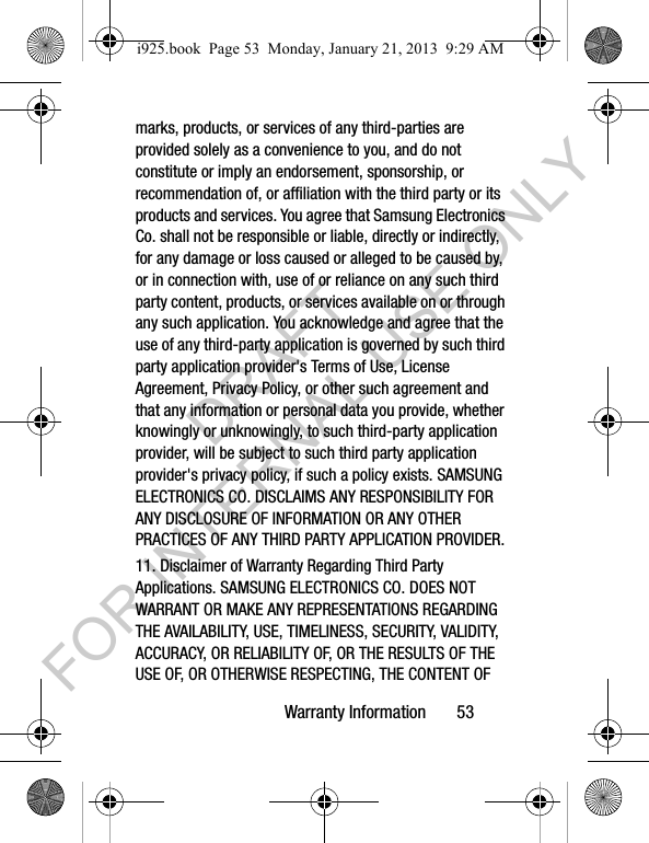 Warranty Information 53marks, products, or services of any third-parties are provided solely as a convenience to you, and do not constitute or imply an endorsement, sponsorship, or recommendation of, or affiliation with the third party or its products and services. You agree that Samsung Electronics Co. shall not be responsible or liable, directly or indirectly, for any damage or loss caused or alleged to be caused by, or in connection with, use of or reliance on any such third party content, products, or services available on or through any such application. You acknowledge and agree that the use of any third-party application is governed by such third party application provider's Terms of Use, License Agreement, Privacy Policy, or other such agreement and that any information or personal data you provide, whether knowingly or unknowingly, to such third-party application provider, will be subject to such third party application provider's privacy policy, if such a policy exists. SAMSUNG ELECTRONICS CO. DISCLAIMS ANY RESPONSIBILITY FOR ANY DISCLOSURE OF INFORMATION OR ANY OTHER PRACTICES OF ANY THIRD PARTY APPLICATION PROVIDER.11. Disclaimer of Warranty Regarding Third Party Applications. SAMSUNG ELECTRONICS CO. DOES NOT WARRANT OR MAKE ANY REPRESENTATIONS REGARDING THE AVAILABILITY, USE, TIMELINESS, SECURITY, VALIDITY, ACCURACY, OR RELIABILITY OF, OR THE RESULTS OF THE USE OF, OR OTHERWISE RESPECTING, THE CONTENT OF i925.book Page 53 Monday, January 21, 2013 9:29 AMDRAFT FOR INTERNAL USE ONLY
