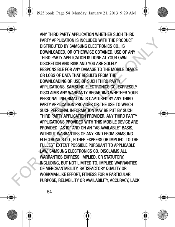 54ANY THIRD PARTY APPLICATION WHETHER SUCH THIRD PARTY APPLICATION IS INCLUDED WITH THE PRODUCT DISTRIBUTED BY SAMSUNG ELECTRONICS CO., IS DOWNLOADED, OR OTHERWISE OBTAINED. USE OF ANY THIRD PARTY APPLICATION IS DONE AT YOUR OWN DISCRETION AND RISK AND YOU ARE SOLELY RESPONSIBLE FOR ANY DAMAGE TO THE MOBILE DEVICE OR LOSS OF DATA THAT RESULTS FROM THE DOWNLOADING OR USE OF SUCH THIRD PARTY APPLICATIONS. SAMSUNG ELECTRONICS CO. EXPRESSLY DISCLAIMS ANY WARRANTY REGARDING WHETHER YOUR PERSONAL INFORMATION IS CAPTURED BY ANY THIRD PARTY APPLICATION PROVIDER OR THE USE TO WHICH SUCH PERSONAL INFORMATION MAY BE PUT BY SUCH THIRD PARTY APPLICATION PROVIDER. ANY THIRD PARTY APPLICATIONS PROVIDED WITH THIS MOBILE DEVICE ARE PROVIDED "AS IS" AND ON AN "AS AVAILABLE" BASIS, WITHOUT WARRANTIES OF ANY KIND FROM SAMSUNG ELECTRONICS CO., EITHER EXPRESS OR IMPLIED. TO THE FULLEST EXTENT POSSIBLE PURSUANT TO APPLICABLE LAW, SAMSUNG ELECTRONICS CO. DISCLAIMS ALL WARRANTIES EXPRESS, IMPLIED, OR STATUTORY, INCLUDING, BUT NOT LIMITED TO, IMPLIED WARRANTIES OF MERCHANTABILITY, SATISFACTORY QUALITY OR WORKMANLIKE EFFORT, FITNESS FOR A PARTICULAR PURPOSE, RELIABILITY OR AVAILABILITY, ACCURACY, LACK i925.book Page 54 Monday, January 21, 2013 9:29 AMDRAFT FOR INTERNAL USE ONLY