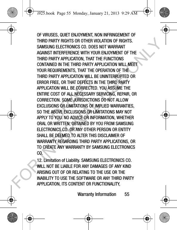 Warranty Information 55OF VIRUSES, QUIET ENJOYMENT, NON INFRINGEMENT OF THIRD PARTY RIGHTS OR OTHER VIOLATION OF RIGHTS. SAMSUNG ELECTRONICS CO. DOES NOT WARRANT AGAINST INTERFERENCE WITH YOUR ENJOYMENT OF THE THIRD PARTY APPLICATION, THAT THE FUNCTIONS CONTAINED IN THE THIRD PARTY APPLICATION WILL MEET YOUR REQUIREMENTS, THAT THE OPERATION OF THE THIRD PARTY APPLICATION WILL BE UNINTERRUPTED OR ERROR FREE, OR THAT DEFECTS IN THE THIRD PARTY APPLICATION WILL BE CORRECTED. YOU ASSUME THE ENTIRE COST OF ALL NECESSARY SERVICING, REPAIR, OR CORRECTION. SOME JURISDICTIONS DO NOT ALLOW EXCLUSIONS OR LIMITATIONS OF IMPLIED WARRANTIES, SO THE ABOVE EXCLUSIONS OR LIMITATIONS MAY NOT APPLY TO YOU. NO ADVICE OR INFORMATION, WHETHER ORAL OR WRITTEN, OBTAINED BY YOU FROM SAMSUNG ELECTRONICS CO. OR ANY OTHER PERSON OR ENTITY SHALL BE DEEMED TO ALTER THIS DISCLAIMER OF WARRANTY REGARDING THIRD PARTY APPLICATIONS, OR TO CREATE ANY WARRANTY BY SAMSUNG ELECTRONICS CO.12. Limitation of Liability. SAMSUNG ELECTRONICS CO. WILL NOT BE LIABLE FOR ANY DAMAGES OF ANY KIND ARISING OUT OF OR RELATING TO THE USE OR THE INABILITY TO USE THE SOFTWARE OR ANY THIRD PARTY APPLICATION, ITS CONTENT OR FUNCTIONALITY, i925.book Page 55 Monday, January 21, 2013 9:29 AMDRAFT FOR INTERNAL USE ONLY
