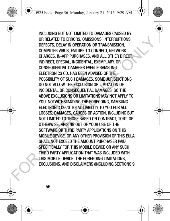 56INCLUDING BUT NOT LIMITED TO DAMAGES CAUSED BY OR RELATED TO ERRORS, OMISSIONS, INTERRUPTIONS, DEFECTS, DELAY IN OPERATION OR TRANSMISSION, COMPUTER VIRUS, FAILURE TO CONNECT, NETWORK CHARGES, IN-APP PURCHASES, AND ALL OTHER DIRECT, INDIRECT, SPECIAL, INCIDENTAL, EXEMPLARY, OR CONSEQUENTIAL DAMAGES EVEN IF SAMSUNG ELECTRONICS CO. HAS BEEN ADVISED OF THE POSSIBILITY OF SUCH DAMAGES. SOME JURISDICTIONS DO NOT ALLOW THE EXCLUSION OR LIMITATION OF INCIDENTAL OR CONSEQUENTIAL DAMAGES, SO THE ABOVE EXCLUSIONS OR LIMITATIONS MAY NOT APPLY TO YOU. NOTWITHSTANDING THE FOREGOING, SAMSUNG ELECTRONIC CO.'S TOTAL LIABILITY TO YOU FOR ALL LOSSES, DAMAGES, CAUSES OF ACTION, INCLUDING BUT NOT LIMITED TO THOSE BASED ON CONTRACT, TORT, OR OTHERWISE, ARISING OUT OF YOUR USE OF THE SOFTWARE OR THIRD PARTY APPLICATIONS ON THIS MOBILE DEVICE, OR ANY OTHER PROVISION OF THIS EULA, SHALL NOT EXCEED THE AMOUNT PURCHASER PAID SPECIFICALLY FOR THIS MOBILE DEVICE OR ANY SUCH THIRD PARTY APPLICATION THAT WAS INCLUDED WITH THIS MOBILE DEVICE. THE FOREGOING LIMITATIONS, EXCLUSIONS, AND DISCLAIMERS (INCLUDING SECTIONS 9, i925.book Page 56 Monday, January 21, 2013 9:29 AMDRAFT FOR INTERNAL USE ONLY