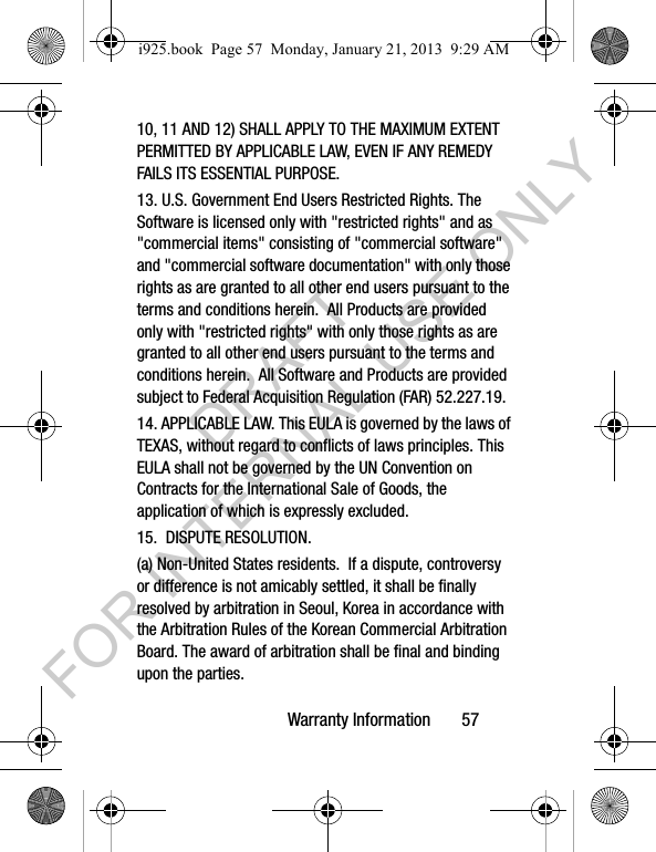Warranty Information 5710, 11 AND 12) SHALL APPLY TO THE MAXIMUM EXTENT PERMITTED BY APPLICABLE LAW, EVEN IF ANY REMEDY FAILS ITS ESSENTIAL PURPOSE.13. U.S. Government End Users Restricted Rights. The Software is licensed only with "restricted rights" and as "commercial items" consisting of "commercial software" and "commercial software documentation" with only those rights as are granted to all other end users pursuant to the terms and conditions herein. All Products are provided only with "restricted rights" with only those rights as are granted to all other end users pursuant to the terms and conditions herein. All Software and Products are provided subject to Federal Acquisition Regulation (FAR) 52.227.19. 14. APPLICABLE LAW. This EULA is governed by the laws of TEXAS, without regard to conflicts of laws principles. This EULA shall not be governed by the UN Convention on Contracts for the International Sale of Goods, the application of which is expressly excluded. 15. DISPUTE RESOLUTION. (a) Non-United States residents. If a dispute, controversy or difference is not amicably settled, it shall be finally resolved by arbitration in Seoul, Korea in accordance with the Arbitration Rules of the Korean Commercial Arbitration Board. The award of arbitration shall be final and binding upon the parties. i925.book Page 57 Monday, January 21, 2013 9:29 AMDRAFT FOR INTERNAL USE ONLY