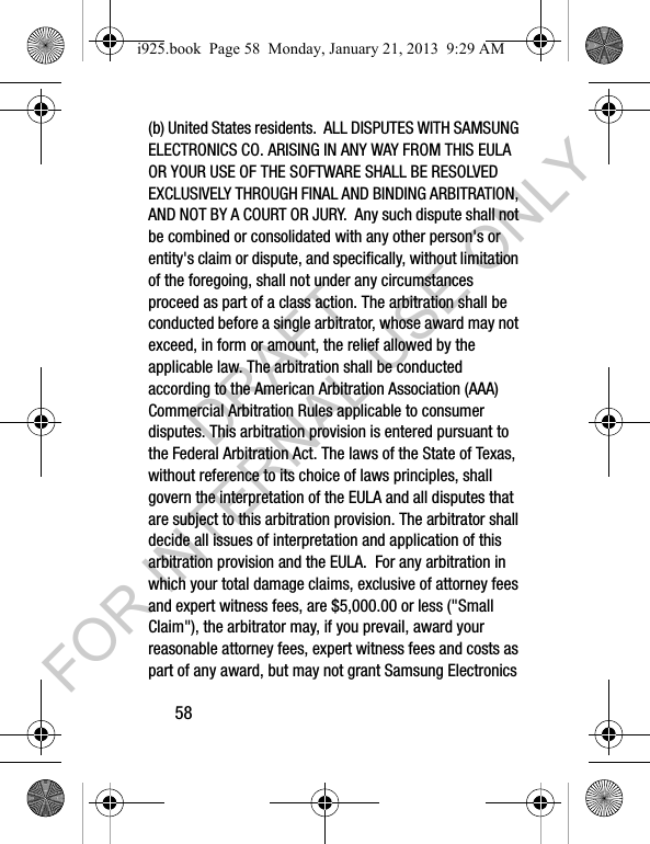 58(b) United States residents. ALL DISPUTES WITH SAMSUNG ELECTRONICS CO. ARISING IN ANY WAY FROM THIS EULA OR YOUR USE OF THE SOFTWARE SHALL BE RESOLVED EXCLUSIVELY THROUGH FINAL AND BINDING ARBITRATION, AND NOT BY A COURT OR JURY. Any such dispute shall not be combined or consolidated with any other person's or entity's claim or dispute, and specifically, without limitation of the foregoing, shall not under any circumstances proceed as part of a class action. The arbitration shall be conducted before a single arbitrator, whose award may not exceed, in form or amount, the relief allowed by the applicable law. The arbitration shall be conducted according to the American Arbitration Association (AAA) Commercial Arbitration Rules applicable to consumer disputes. This arbitration provision is entered pursuant to the Federal Arbitration Act. The laws of the State of Texas, without reference to its choice of laws principles, shall govern the interpretation of the EULA and all disputes that are subject to this arbitration provision. The arbitrator shall decide all issues of interpretation and application of this arbitration provision and the EULA. For any arbitration in which your total damage claims, exclusive of attorney fees and expert witness fees, are $5,000.00 or less ("Small Claim"), the arbitrator may, if you prevail, award your reasonable attorney fees, expert witness fees and costs as part of any award, but may not grant Samsung Electronics i925.book Page 58 Monday, January 21, 2013 9:29 AMDRAFT FOR INTERNAL USE ONLY