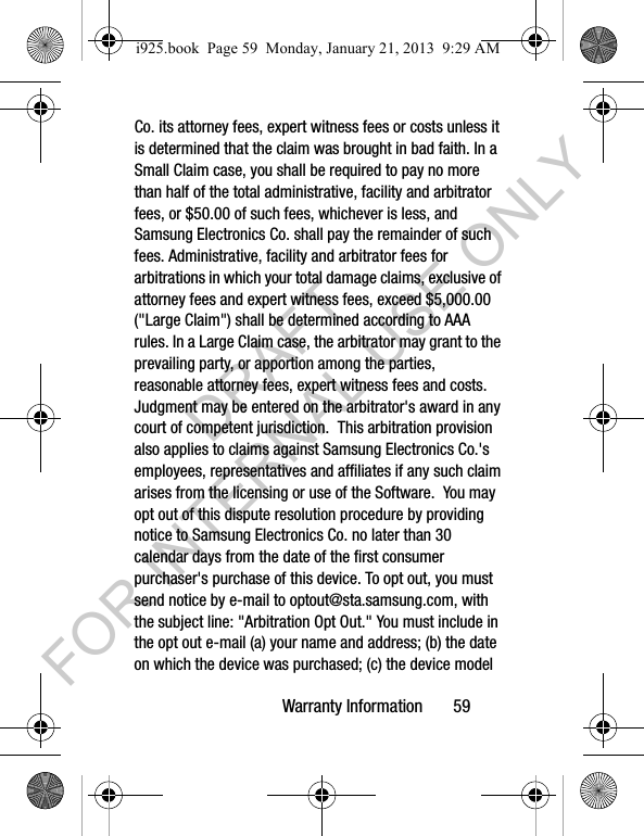 Warranty Information 59Co. its attorney fees, expert witness fees or costs unless it is determined that the claim was brought in bad faith. In a Small Claim case, you shall be required to pay no more than half of the total administrative, facility and arbitrator fees, or $50.00 of such fees, whichever is less, and Samsung Electronics Co. shall pay the remainder of such fees. Administrative, facility and arbitrator fees for arbitrations in which your total damage claims, exclusive of attorney fees and expert witness fees, exceed $5,000.00 ("Large Claim") shall be determined according to AAA rules. In a Large Claim case, the arbitrator may grant to the prevailing party, or apportion among the parties, reasonable attorney fees, expert witness fees and costs. Judgment may be entered on the arbitrator's award in any court of competent jurisdiction. This arbitration provision also applies to claims against Samsung Electronics Co.'s employees, representatives and affiliates if any such claim arises from the licensing or use of the Software. You may opt out of this dispute resolution procedure by providing notice to Samsung Electronics Co. no later than 30 calendar days from the date of the first consumer purchaser's purchase of this device. To opt out, you must send notice by e-mail to optout@sta.samsung.com, with the subject line: "Arbitration Opt Out." You must include in the opt out e-mail (a) your name and address; (b) the date on which the device was purchased; (c) the device model i925.book Page 59 Monday, January 21, 2013 9:29 AMDRAFT FOR INTERNAL USE ONLY