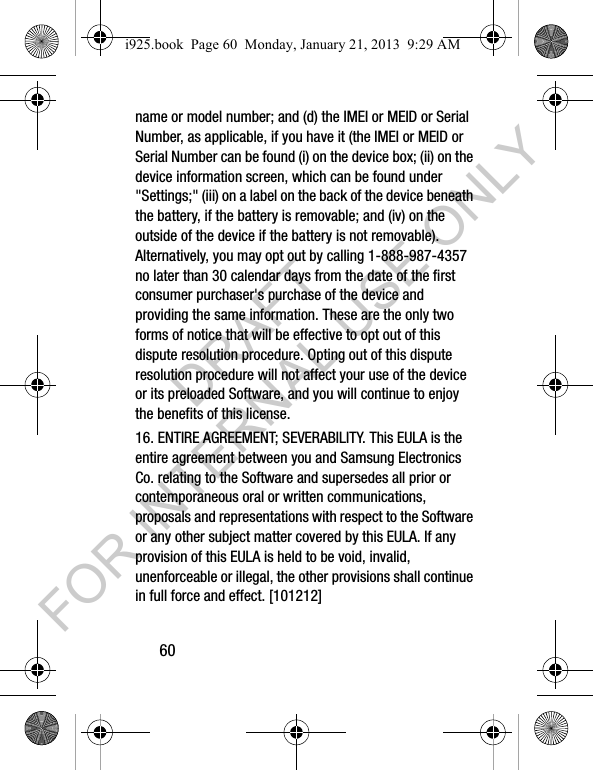60name or model number; and (d) the IMEI or MEID or Serial Number, as applicable, if you have it (the IMEI or MEID or Serial Number can be found (i) on the device box; (ii) on the device information screen, which can be found under &quot;Settings;&quot; (iii) on a label on the back of the device beneath the battery, if the battery is removable; and (iv) on the outside of the device if the battery is not removable). Alternatively, you may opt out by calling 1-888-987-4357 no later than 30 calendar days from the date of the first consumer purchaser&apos;s purchase of the device and providing the same information. These are the only two forms of notice that will be effective to opt out of this dispute resolution procedure. Opting out of this dispute resolution procedure will not affect your use of the device or its preloaded Software, and you will continue to enjoy the benefits of this license.16. ENTIRE AGREEMENT; SEVERABILITY. This EULA is the entire agreement between you and Samsung Electronics Co. relating to the Software and supersedes all prior or contemporaneous oral or written communications, proposals and representations with respect to the Software or any other subject matter covered by this EULA. If any provision of this EULA is held to be void, invalid, unenforceable or illegal, the other provisions shall continue in full force and effect. [101212]i925.book  Page 60  Monday, January 21, 2013  9:29 AMDRAFT FOR INTERNAL USE ONLY