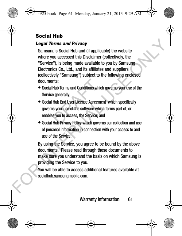 Warranty Information 61Social HubLegal Terms and PrivacySamsung's Social Hub and (if applicable) the website where you accessed this Disclaimer (collectively, the "Service"), is being made available to you by Samsung Electronics Co., Ltd., and its affiliates and suppliers (collectively "Samsung") subject to the following enclosed documents:• Social Hub Terms and Conditions which governs your use of the Service generally;• Social Hub End User License Agreement which specifically governs your use of the software which forms part of, or enables you to access, the Service; and• Social Hub Privacy Policy which governs our collection and use of personal information in connection with your access to and use of the Service.By using the Service, you agree to be bound by the above documents. Please read through those documents to make sure you understand the basis on which Samsung is providing the Service to you. You will be able to access additional features available at socialhub.samsungmobile.com.i925.book Page 61 Monday, January 21, 2013 9:29 AMDRAFT FOR INTERNAL USE ONLY