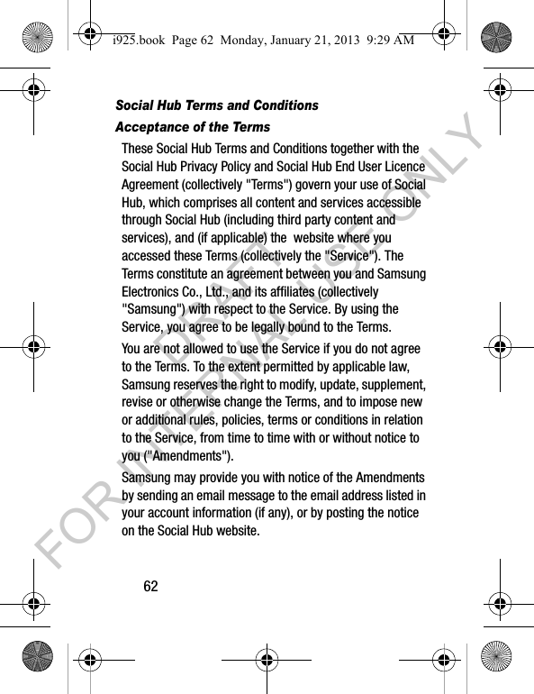 62Social Hub Terms and ConditionsAcceptance of the TermsThese Social Hub Terms and Conditions together with the Social Hub Privacy Policy and Social Hub End User Licence Agreement (collectively "Terms") govern your use of Social Hub, which comprises all content and services accessible through Social Hub (including third party content and services), and (if applicable) the website where you accessed these Terms (collectively the "Service"). The Terms constitute an agreement between you and Samsung Electronics Co., Ltd., and its affiliates (collectively "Samsung") with respect to the Service. By using the Service, you agree to be legally bound to the Terms.You are not allowed to use the Service if you do not agree to the Terms. To the extent permitted by applicable law, Samsung reserves the right to modify, update, supplement, revise or otherwise change the Terms, and to impose new or additional rules, policies, terms or conditions in relation to the Service, from time to time with or without notice to you ("Amendments"). Samsung may provide you with notice of the Amendments by sending an email message to the email address listed in your account information (if any), or by posting the notice on the Social Hub website.i925.book Page 62 Monday, January 21, 2013 9:29 AMDRAFT FOR INTERNAL USE ONLY