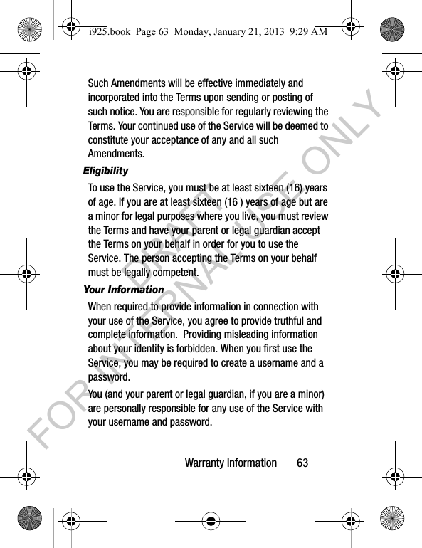 Warranty Information 63Such Amendments will be effective immediately and incorporated into the Terms upon sending or posting of such notice. You are responsible for regularly reviewing the Terms. Your continued use of the Service will be deemed to constitute your acceptance of any and all such Amendments.EligibilityTo use the Service, you must be at least sixteen (16) years of age. If you are at least sixteen (16 ) years of age but are a minor for legal purposes where you live, you must review the Terms and have your parent or legal guardian accept the Terms on your behalf in order for you to use the Service. The person accepting the Terms on your behalf must be legally competent.Your InformationWhen required to provide information in connection with your use of the Service, you agree to provide truthful and complete information. Providing misleading information about your identity is forbidden. When you first use the Service, you may be required to create a username and a password. You (and your parent or legal guardian, if you are a minor) are personally responsible for any use of the Service with your username and password. i925.book Page 63 Monday, January 21, 2013 9:29 AMDRAFT FOR INTERNAL USE ONLY