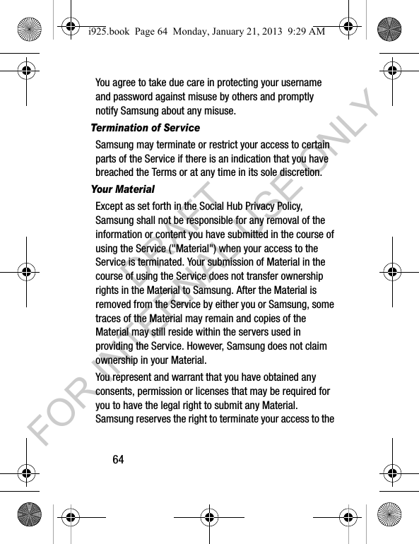 64You agree to take due care in protecting your username and password against misuse by others and promptly notify Samsung about any misuse.Termination of ServiceSamsung may terminate or restrict your access to certain parts of the Service if there is an indication that you have breached the Terms or at any time in its sole discretion. Your MaterialExcept as set forth in the Social Hub Privacy Policy, Samsung shall not be responsible for any removal of the information or content you have submitted in the course of using the Service ("Material") when your access to the Service is terminated. Your submission of Material in the course of using the Service does not transfer ownership rights in the Material to Samsung. After the Material is removed from the Service by either you or Samsung, some traces of the Material may remain and copies of the Material may still reside within the servers used in providing the Service. However, Samsung does not claim ownership in your Material. You represent and warrant that you have obtained any consents, permission or licenses that may be required for you to have the legal right to submit any Material. Samsung reserves the right to terminate your access to the i925.book Page 64 Monday, January 21, 2013 9:29 AMDRAFT FOR INTERNAL USE ONLY