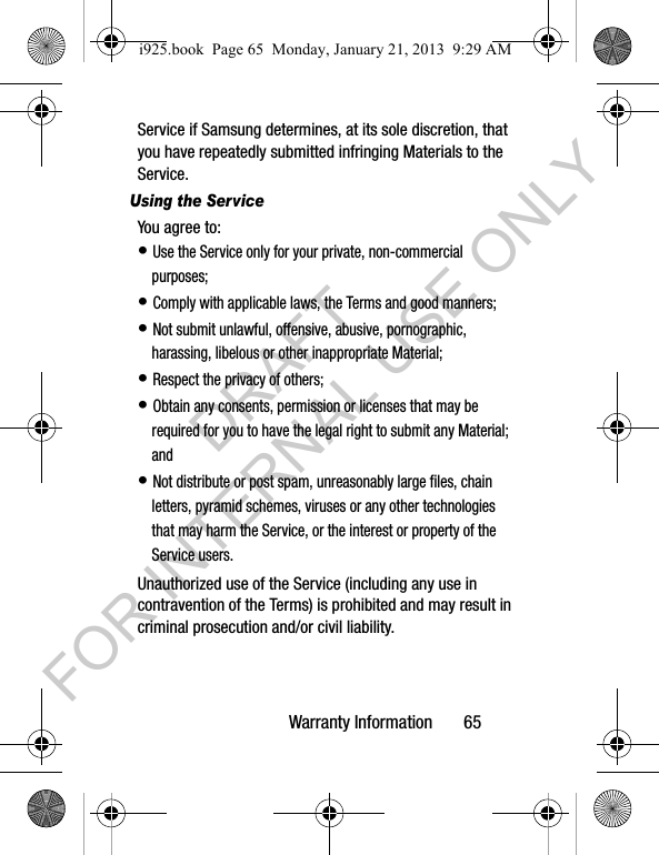 Warranty Information 65Service if Samsung determines, at its sole discretion, that you have repeatedly submitted infringing Materials to the Service.Using the ServiceYou agree to:• Use the Service only for your private, non-commercial purposes;• Comply with applicable laws, the Terms and good manners; • Not submit unlawful, offensive, abusive, pornographic, harassing, libelous or other inappropriate Material;• Respect the privacy of others;• Obtain any consents, permission or licenses that may be required for you to have the legal right to submit any Material; and• Not distribute or post spam, unreasonably large files, chain letters, pyramid schemes, viruses or any other technologies that may harm the Service, or the interest or property of the Service users.Unauthorized use of the Service (including any use in contravention of the Terms) is prohibited and may result in criminal prosecution and/or civil liability.i925.book Page 65 Monday, January 21, 2013 9:29 AMDRAFT FOR INTERNAL USE ONLY