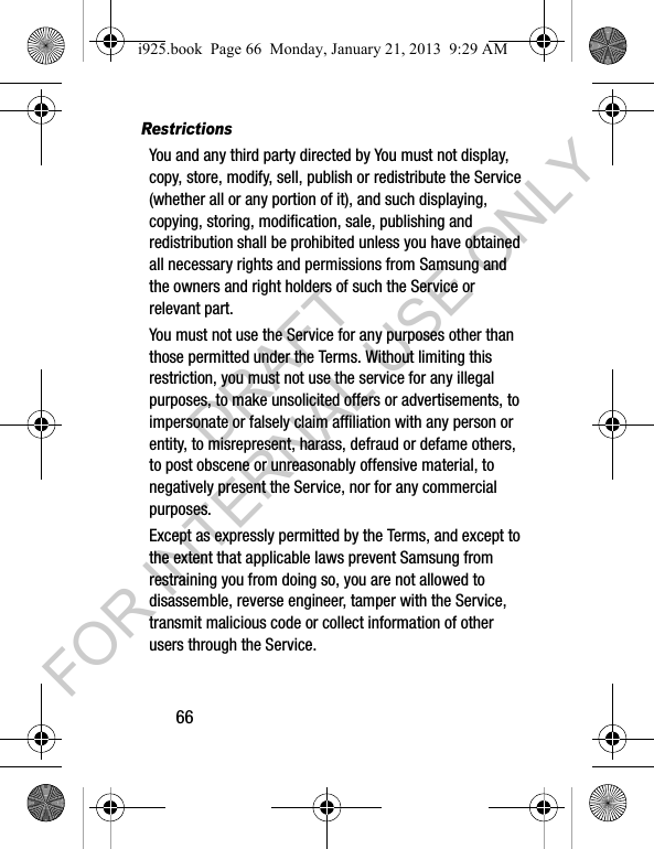 66RestrictionsYou and any third party directed by You must not display, copy, store, modify, sell, publish or redistribute the Service (whether all or any portion of it), and such displaying, copying, storing, modification, sale, publishing and redistribution shall be prohibited unless you have obtained all necessary rights and permissions from Samsung and the owners and right holders of such the Service or relevant part. You must not use the Service for any purposes other than those permitted under the Terms. Without limiting this restriction, you must not use the service for any illegal purposes, to make unsolicited offers or advertisements, to impersonate or falsely claim affiliation with any person or entity, to misrepresent, harass, defraud or defame others, to post obscene or unreasonably offensive material, to negatively present the Service, nor for any commercial purposes.Except as expressly permitted by the Terms, and except to the extent that applicable laws prevent Samsung from restraining you from doing so, you are not allowed to disassemble, reverse engineer, tamper with the Service, transmit malicious code or collect information of other users through the Service. i925.book Page 66 Monday, January 21, 2013 9:29 AMDRAFT FOR INTERNAL USE ONLY