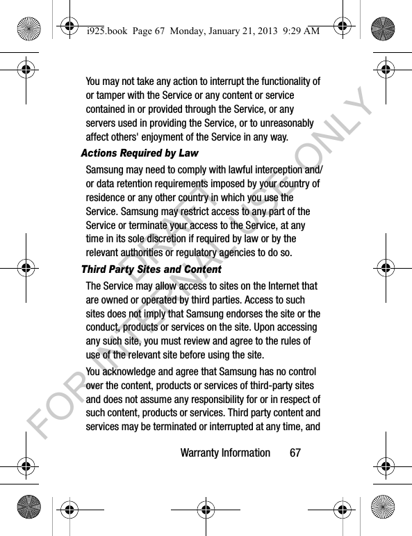Warranty Information 67You may not take any action to interrupt the functionality of or tamper with the Service or any content or service contained in or provided through the Service, or any servers used in providing the Service, or to unreasonably affect others' enjoyment of the Service in any way. Actions Required by LawSamsung may need to comply with lawful interception and/or data retention requirements imposed by your country of residence or any other country in which you use the Service. Samsung may restrict access to any part of the Service or terminate your access to the Service, at any time in its sole discretion if required by law or by the relevant authorities or regulatory agencies to do so.Third Party Sites and ContentThe Service may allow access to sites on the Internet that are owned or operated by third parties. Access to such sites does not imply that Samsung endorses the site or the conduct, products or services on the site. Upon accessing any such site, you must review and agree to the rules of use of the relevant site before using the site.You acknowledge and agree that Samsung has no control over the content, products or services of third-party sites and does not assume any responsibility for or in respect of such content, products or services. Third party content and services may be terminated or interrupted at any time, and i925.book Page 67 Monday, January 21, 2013 9:29 AMDRAFT FOR INTERNAL USE ONLY