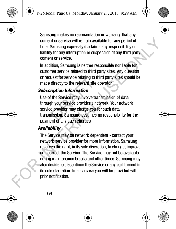 68Samsung makes no representation or warranty that any content or service will remain available for any period of time. Samsung expressly disclaims any responsibility or liability for any interruption or suspension of any third party content or service.In addition, Samsung is neither responsible nor liable for customer service related to third party sites. Any question or request for service relating to third party sites should be made directly to the relevant site operator.Subscription InformationUse of the Service may involve transmission of data through your service provider's network. Your network service provider may charge you for such data transmission. Samsung assumes no responsibility for the payment of any such charges. AvailabilityThe Service may be network dependent - contact your network service provider for more information. Samsung reserves the right, in its sole discretion, to change, improve and correct the Service. The Service may not be available during maintenance breaks and other times. Samsung may also decide to discontinue the Service or any part thereof in its sole discretion. In such case you will be provided with prior notification.i925.book Page 68 Monday, January 21, 2013 9:29 AMDRAFT FOR INTERNAL USE ONLY