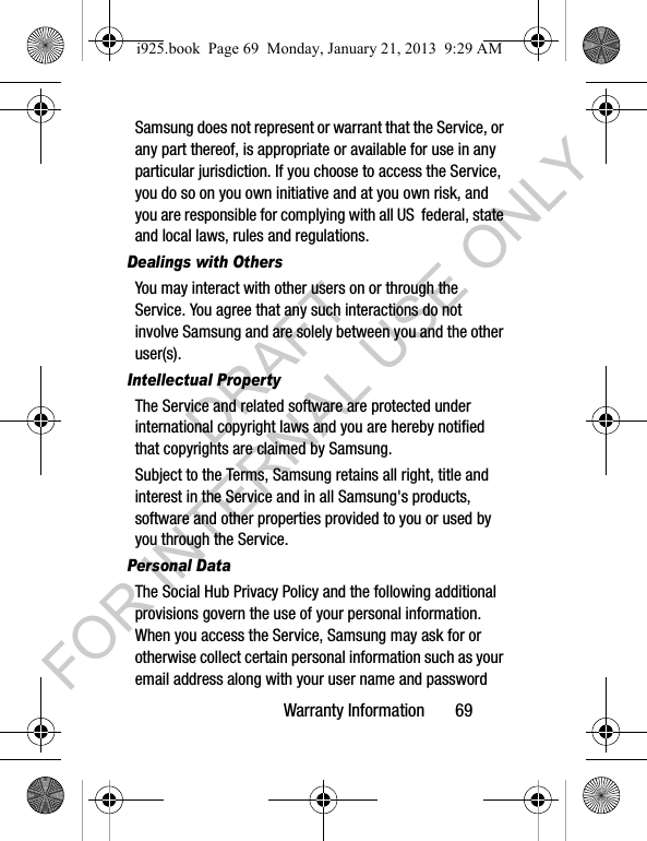 Warranty Information 69Samsung does not represent or warrant that the Service, or any part thereof, is appropriate or available for use in any particular jurisdiction. If you choose to access the Service, you do so on you own initiative and at you own risk, and you are responsible for complying with all US federal, state and local laws, rules and regulations.Dealings with OthersYou may interact with other users on or through the Service. You agree that any such interactions do not involve Samsung and are solely between you and the other user(s).Intellectual PropertyThe Service and related software are protected under international copyright laws and you are hereby notified that copyrights are claimed by Samsung. Subject to the Terms, Samsung retains all right, title and interest in the Service and in all Samsung's products, software and other properties provided to you or used by you through the Service.Personal DataThe Social Hub Privacy Policy and the following additional provisions govern the use of your personal information. When you access the Service, Samsung may ask for or otherwise collect certain personal information such as your email address along with your user name and password i925.book Page 69 Monday, January 21, 2013 9:29 AMDRAFT FOR INTERNAL USE ONLY