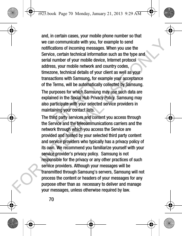 70and, in certain cases, your mobile phone number so that we can communicate with you, for example to send notifications of incoming messages. When you use the Service, certain technical information such as the type and serial number of your mobile device, Internet protocol address, your mobile network and country codes, timezone, technical details of your client as well as your transactions with Samsung, for example your acceptance of the Terms, will be automatically collected by Samsung. The purposes for which Samsung may use such data are explained in the Social Hub Privacy Policy. Samsung may also participate with your selected service providers in maintaining your contact lists.The third party services and content you access through the Service and the telecommunications carriers and the network through which you access the Service are provided and hosted by your selected third party content and service providers who typically has a privacy policy of its own. We recommend you familiarize yourself with your service provider's privacy policy. Samsung is not responsible for the privacy or any other practices of such service providers. Although your messages will be transmitted through Samsung's servers, Samsung will not process the content or headers of your messages for any purpose other than as necessary to deliver and manage your messages, unless otherwise required by law.i925.book Page 70 Monday, January 21, 2013 9:29 AMDRAFT FOR INTERNAL USE ONLY