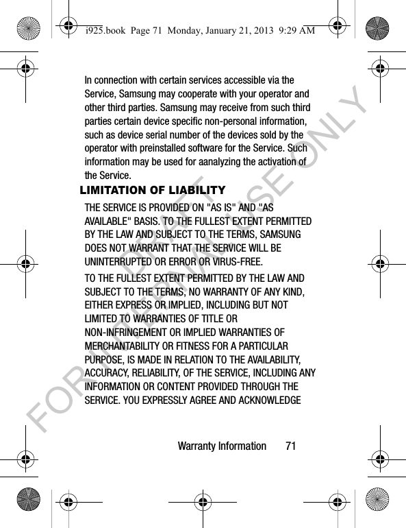 Warranty Information 71In connection with certain services accessible via the Service, Samsung may cooperate with your operator and other third parties. Samsung may receive from such third parties certain device specific non-personal information, such as device serial number of the devices sold by the operator with preinstalled software for the Service. Such information may be used for aanalyzing the activation of the Service.LIMITATION OF LIABILITYTHE SERVICE IS PROVIDED ON "AS IS" AND "AS AVAILABLE" BASIS. TO THE FULLEST EXTENT PERMITTED BY THE LAW AND SUBJECT TO THE TERMS, SAMSUNG DOES NOT WARRANT THAT THE SERVICE WILL BE UNINTERRUPTED OR ERROR OR VIRUS-FREE. TO THE FULLEST EXTENT PERMITTED BY THE LAW AND SUBJECT TO THE TERMS, NO WARRANTY OF ANY KIND, EITHER EXPRESS OR IMPLIED, INCLUDING BUT NOT LIMITED TO WARRANTIES OF TITLE OR NON-INFRINGEMENT OR IMPLIED WARRANTIES OF MERCHANTABILITY OR FITNESS FOR A PARTICULAR PURPOSE, IS MADE IN RELATION TO THE AVAILABILITY, ACCURACY, RELIABILITY, OF THE SERVICE, INCLUDING ANY INFORMATION OR CONTENT PROVIDED THROUGH THE SERVICE. YOU EXPRESSLY AGREE AND ACKNOWLEDGE i925.book Page 71 Monday, January 21, 2013 9:29 AMDRAFT FOR INTERNAL USE ONLY