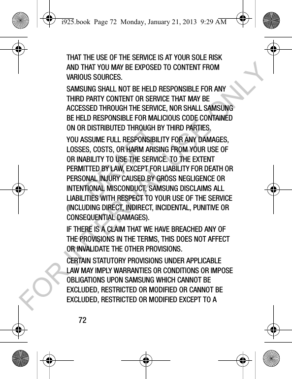 72THAT THE USE OF THE SERVICE IS AT YOUR SOLE RISK AND THAT YOU MAY BE EXPOSED TO CONTENT FROM VARIOUS SOURCES.SAMSUNG SHALL NOT BE HELD RESPONSIBLE FOR ANY THIRD PARTY CONTENT OR SERVICE THAT MAY BE ACCESSED THROUGH THE SERVICE, NOR SHALL SAMSUNG BE HELD RESPONSIBLE FOR MALICIOUS CODE CONTAINED ON OR DISTRIBUTED THROUGH BY THIRD PARTIES. YOU ASSUME FULL RESPONSIBILITY FOR ANY DAMAGES, LOSSES, COSTS, OR HARM ARISING FROM YOUR USE OF OR INABILITY TO USE THE SERVICE. TO THE EXTENT PERMITTED BY LAW, EXCEPT FOR LIABILITY FOR DEATH OR PERSONAL INJURY CAUSED BY GROSS NEGLIGENCE OR INTENTIONAL MISCONDUCT, SAMSUNG DISCLAIMS ALL LIABILITIES WITH RESPECT TO YOUR USE OF THE SERVICE (INCLUDING DIRECT, INDIRECT, INCIDENTAL, PUNITIVE OR CONSEQUENTIAL DAMAGES). IF THERE IS A CLAIM THAT WE HAVE BREACHED ANY OF THE PROVISIONS IN THE TERMS, THIS DOES NOT AFFECT OR INVALIDATE THE OTHER PROVISIONS. CERTAIN STATUTORY PROVISIONS UNDER APPLICABLE LAW MAY IMPLY WARRANTIES OR CONDITIONS OR IMPOSE OBLIGATIONS UPON SAMSUNG WHICH CANNOT BE EXCLUDED, RESTRICTED OR MODIFIED OR CANNOT BE EXCLUDED, RESTRICTED OR MODIFIED EXCEPT TO A i925.book Page 72 Monday, January 21, 2013 9:29 AMDRAFT FOR INTERNAL USE ONLY