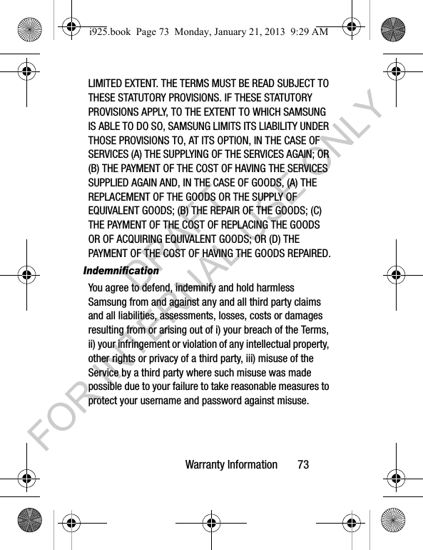 Warranty Information 73LIMITED EXTENT. THE TERMS MUST BE READ SUBJECT TO THESE STATUTORY PROVISIONS. IF THESE STATUTORY PROVISIONS APPLY, TO THE EXTENT TO WHICH SAMSUNG IS ABLE TO DO SO, SAMSUNG LIMITS ITS LIABILITY UNDER THOSE PROVISIONS TO, AT ITS OPTION, IN THE CASE OF SERVICES (A) THE SUPPLYING OF THE SERVICES AGAIN; OR (B) THE PAYMENT OF THE COST OF HAVING THE SERVICES SUPPLIED AGAIN AND, IN THE CASE OF GOODS, (A) THE REPLACEMENT OF THE GOODS OR THE SUPPLY OF EQUIVALENT GOODS; (B) THE REPAIR OF THE GOODS; (C) THE PAYMENT OF THE COST OF REPLACING THE GOODS OR OF ACQUIRING EQUIVALENT GOODS; OR (D) THE PAYMENT OF THE COST OF HAVING THE GOODS REPAIRED.IndemnificationYou agree to defend, indemnify and hold harmless Samsung from and against any and all third party claims and all liabilities, assessments, losses, costs or damages resulting from or arising out of i) your breach of the Terms, ii) your infringement or violation of any intellectual property, other rights or privacy of a third party, iii) misuse of the Service by a third party where such misuse was made possible due to your failure to take reasonable measures to protect your username and password against misuse.i925.book Page 73 Monday, January 21, 2013 9:29 AMDRAFT FOR INTERNAL USE ONLY