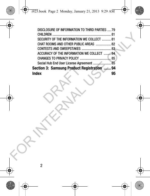 2DISCLOSURE OF INFORMATION TO THIRD PARTIES .... 79CHILDREN .................................................................. 81SECURITY OF THE INFORMATION WE COLLECT .......... 81CHAT ROOMS AND OTHER PUBLIC AREAS ................. 82CONTESTS AND SWEEPSTAKES ................................. 83ACCURACY OF THE INFORMATION WE COLLECT ........ 84CHANGES TO PRIVACY POLICY ................................... 85Social Hub End User License Agreement .................... 85Section 3: Samsung Product Registration .......94Index 95i925.book Page 2 Monday, January 21, 2013 9:29 AMDRAFT FOR INTERNAL USE ONLY