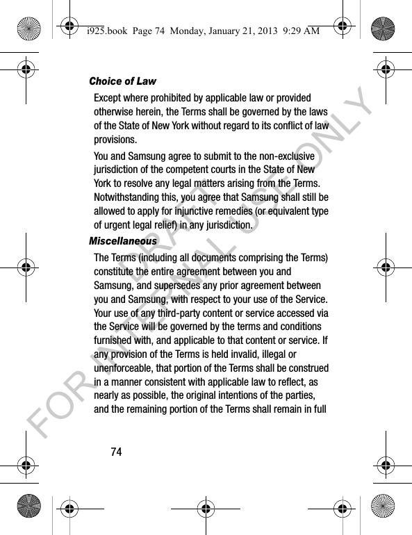 74Choice of LawExcept where prohibited by applicable law or provided otherwise herein, the Terms shall be governed by the laws of the State of New York without regard to its conflict of law provisions.You and Samsung agree to submit to the non-exclusive jurisdiction of the competent courts in the State of New York to resolve any legal matters arising from the Terms. Notwithstanding this, you agree that Samsung shall still be allowed to apply for injunctive remedies (or equivalent type of urgent legal relief) in any jurisdiction.MiscellaneousThe Terms (including all documents comprising the Terms) constitute the entire agreement between you and Samsung, and supersedes any prior agreement between you and Samsung, with respect to your use of the Service. Your use of any third-party content or service accessed via the Service will be governed by the terms and conditions furnished with, and applicable to that content or service. If any provision of the Terms is held invalid, illegal or unenforceable, that portion of the Terms shall be construed in a manner consistent with applicable law to reflect, as nearly as possible, the original intentions of the parties, and the remaining portion of the Terms shall remain in full i925.book Page 74 Monday, January 21, 2013 9:29 AMDRAFT FOR INTERNAL USE ONLY