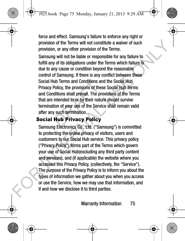 Warranty Information 75force and effect. Samsung's failure to enforce any right or provision of the Terms will not constitute a waiver of such provision, or any other provision of the Terms. Samsung will not be liable or responsible for any failure to fulfill any of its obligations under the Terms which failure is due to any cause or condition beyond the reasonable control of Samsung. If there is any conflict between these Social Hub Terms and Conditions and the Social Hub Privacy Policy, the provisions of these Social Hub Terms and Conditions shall prevail. The provisions of the Terms that are intended to or by their nature should survive termination of your use of the Service shall remain valid after any such termination.Social Hub Privacy PolicySamsung Electronics Co., Ltd. ("Samsung") is committed to protecting the online privacy of visitors, users and customers to our Social Hub service. This privacy policy ("Privacy Policy") forms part of the Terms which govern your use of Social Hub(excluding any third party content and services), and (if applicable) the website where you accessed this Privacy Policy, (collectively, the "Service"). The purpose of the Privacy Policy is to inform you about the types of information we gather about you when you access or use the Service, how we may use that information, and if and how we disclose it to third parties.i925.book Page 75 Monday, January 21, 2013 9:29 AMDRAFT FOR INTERNAL USE ONLY