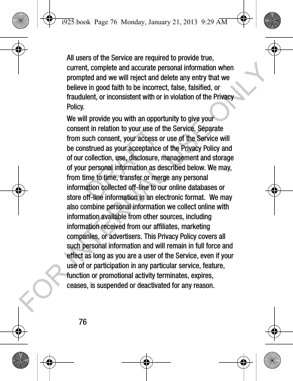 76All users of the Service are required to provide true, current, complete and accurate personal information when prompted and we will reject and delete any entry that we believe in good faith to be incorrect, false, falsified, or fraudulent, or inconsistent with or in violation of the Privacy Policy.We will provide you with an opportunity to give your consent in relation to your use of the Service. Separate from such consent, your access or use of the Service will be construed as your acceptance of the Privacy Policy and of our collection, use, disclosure, management and storage of your personal information as described below. We may, from time to time, transfer or merge any personal information collected off-line to our online databases or store off-line information in an electronic format. We may also combine personal information we collect online with information available from other sources, including information received from our affiliates, marketing companies, or advertisers. This Privacy Policy covers all such personal information and will remain in full force and effect as long as you are a user of the Service, even if your use of or participation in any particular service, feature, function or promotional activity terminates, expires, ceases, is suspended or deactivated for any reason.i925.book Page 76 Monday, January 21, 2013 9:29 AMDRAFT FOR INTERNAL USE ONLY