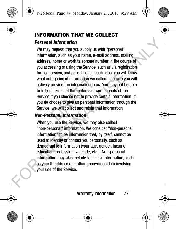 Warranty Information 77INFORMATION THAT WE COLLECTPersonal InformationWe may request that you supply us with "personal" information, such as your name, e-mail address, mailing address, home or work telephone number in the course of you accessing or using the Service, such as via registration forms, surveys, and polls. In each such case, you will know what categories of information we collect because you will actively provide the information to us. You may not be able to fully utilize all of the features or components of the Service if you choose not to provide certain information. If you do choose to give us personal information through the Service, we will collect and retain that information.Non-Personal InformationWhen you use the Service, we may also collect "non-personal" information. We consider "non-personal information" to be information that, by itself, cannot be used to identify or contact you personally, such as demographic information (your age, gender, income, education, profession, zip code, etc.). Non-personal information may also include technical information, such as your IP address and other anonymous data involving your use of the Service. i925.book Page 77 Monday, January 21, 2013 9:29 AMDRAFT FOR INTERNAL USE ONLY