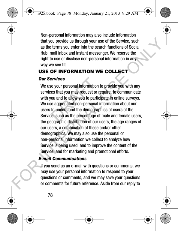 78Non-personal information may also include information that you provide us through your use of the Service, such as the terms you enter into the search functions of Social Hub, mail inbox and instant messenger. We reserve the right to use or disclose non-personal information in any way we see fit.USE OF INFORMATION WE COLLECTOur Services We use your personal information to provide you with any services that you may request or require, to communicate with you and to allow you to participate in online surveys. We use aggregated non-personal information about our users to understand the demographics of users of the Service, such as the percentage of male and female users, the geographic distribution of our users, the age ranges of our users, a combination of these and/or other demographics. We may also use the personal or non-personal information we collect to analyze how Service is being used, and to improve the content of the Service, and for marketing and promotional efforts.E-mail CommunicationsIf you send us an e-mail with questions or comments, we may use your personal information to respond to your questions or comments, and we may save your questions or comments for future reference. Aside from our reply to i925.book Page 78 Monday, January 21, 2013 9:29 AMDRAFT FOR INTERNAL USE ONLY