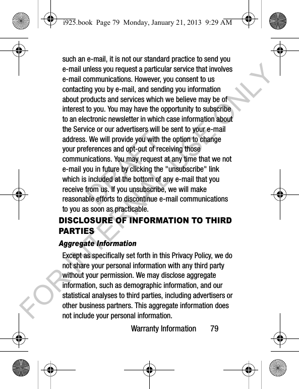 Warranty Information 79such an e-mail, it is not our standard practice to send you e-mail unless you request a particular service that involves e-mail communications. However, you consent to us contacting you by e-mail, and sending you information about products and services which we believe may be of interest to you. You may have the opportunity to subscribe to an electronic newsletter in which case information about the Service or our advertisers will be sent to your e-mail address. We will provide you with the option to change your preferences and opt-out of receiving those communications. You may request at any time that we not e-mail you in future by clicking the "unsubscribe" link which is included at the bottom of any e-mail that you receive from us. If you unsubscribe, we will make reasonable efforts to discontinue e-mail communications to you as soon as practicable.DISCLOSURE OF INFORMATION TO THIRD PARTIESAggregate InformationExcept as specifically set forth in this Privacy Policy, we do not share your personal information with any third party without your permission. We may disclose aggregate information, such as demographic information, and our statistical analyses to third parties, including advertisers or other business partners. This aggregate information does not include your personal information.i925.book Page 79 Monday, January 21, 2013 9:29 AMDRAFT FOR INTERNAL USE ONLY