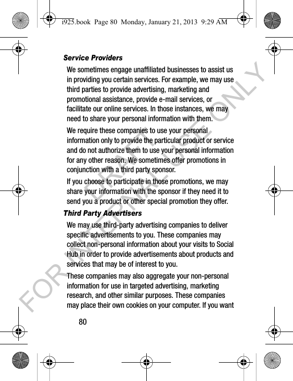 80Service ProvidersWe sometimes engage unaffiliated businesses to assist us in providing you certain services. For example, we may use third parties to provide advertising, marketing and promotional assistance, provide e-mail services, or facilitate our online services. In those instances, we may need to share your personal information with them. We require these companies to use your personal information only to provide the particular product or service and do not authorize them to use your personal information for any other reason. We sometimes offer promotions in conjunction with a third party sponsor. If you choose to participate in those promotions, we may share your information with the sponsor if they need it to send you a product or other special promotion they offer.Third Party AdvertisersWe may use third-party advertising companies to deliver specific advertisements to you. These companies may collect non-personal information about your visits to Social Hub in order to provide advertisements about products and services that may be of interest to you. These companies may also aggregate your non-personal information for use in targeted advertising, marketing research, and other similar purposes. These companies may place their own cookies on your computer. If you want i925.book Page 80 Monday, January 21, 2013 9:29 AMDRAFT FOR INTERNAL USE ONLY