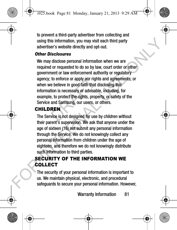 Warranty Information 81to prevent a third-party advertiser from collecting and using this information, you may visit each third party advertiser's website directly and opt-out.Other DisclosuresWe may disclose personal information when we are required or requested to do so by law, court order or other government or law enforcement authority or regulatory agency; to enforce or apply our rights and agreements; or when we believe in good faith that disclosing this information is necessary or advisable, including, for example, to protect the rights, property, or safety of the Service and Samsung, our users, or others.CHILDRENThe Service is not designed for use by children without their parent's supervision. We ask that anyone under the age of sixteen (16) not submit any personal information through the Service. We do not knowingly collect any personal information from children under the age of eighteen, and therefore we do not knowingly distribute such information to third parties.SECURITY OF THE INFORMATION WE COLLECTThe security of your personal information is important to us. We maintain physical, electronic, and procedural safeguards to secure your personal information. However, i925.book Page 81 Monday, January 21, 2013 9:29 AMDRAFT FOR INTERNAL USE ONLY