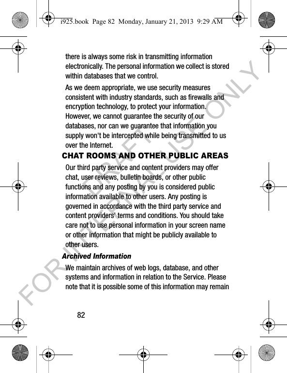 82there is always some risk in transmitting information electronically. The personal information we collect is stored within databases that we control. As we deem appropriate, we use security measures consistent with industry standards, such as firewalls and encryption technology, to protect your information. However, we cannot guarantee the security of our databases, nor can we guarantee that information you supply won't be intercepted while being transmitted to us over the Internet.CHAT ROOMS AND OTHER PUBLIC AREASOur third party service and content providers may offer chat, user reviews, bulletin boards, or other public functions and any posting by you is considered public information available to other users. Any posting is governed in accordance with the third party service and content providers' terms and conditions. You should take care not to use personal information in your screen name or other information that might be publicly available to other users.Archived Information We maintain archives of web logs, database, and other systems and information in relation to the Service. Please note that it is possible some of this information may remain i925.book Page 82 Monday, January 21, 2013 9:29 AMDRAFT FOR INTERNAL USE ONLY