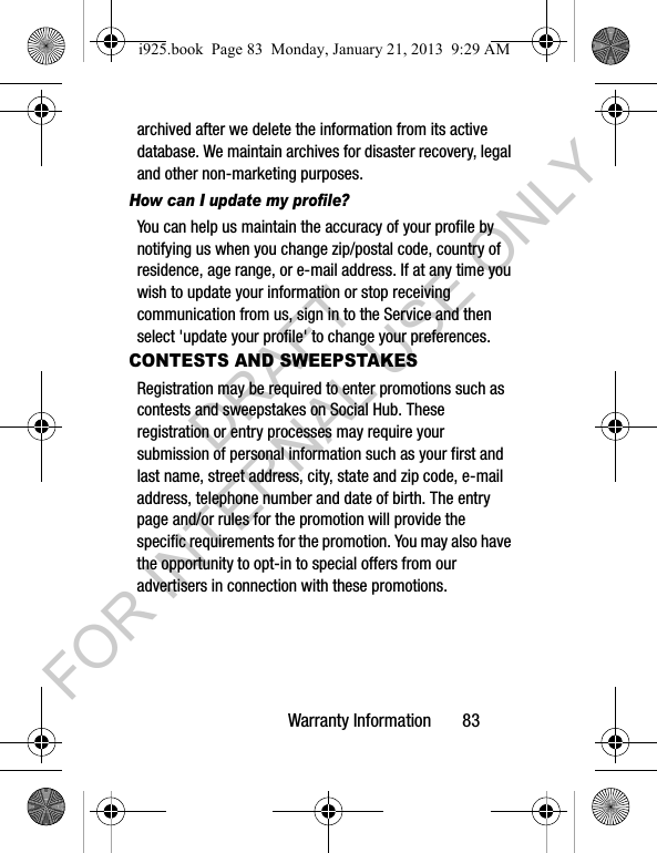 Warranty Information 83archived after we delete the information from its active database. We maintain archives for disaster recovery, legal and other non-marketing purposes.How can I update my profile? You can help us maintain the accuracy of your profile by notifying us when you change zip/postal code, country of residence, age range, or e-mail address. If at any time you wish to update your information or stop receiving communication from us, sign in to the Service and then select 'update your profile' to change your preferences.CONTESTS AND SWEEPSTAKESRegistration may be required to enter promotions such as contests and sweepstakes on Social Hub. These registration or entry processes may require your submission of personal information such as your first and last name, street address, city, state and zip code, e-mail address, telephone number and date of birth. The entry page and/or rules for the promotion will provide the specific requirements for the promotion. You may also have the opportunity to opt-in to special offers from our advertisers in connection with these promotions.i925.book Page 83 Monday, January 21, 2013 9:29 AMDRAFT FOR INTERNAL USE ONLY