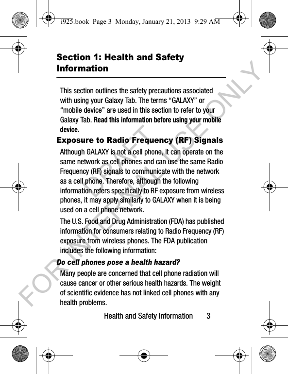 Health and Safety Information 3Section 1: Health and Safety InformationThis section outlines the safety precautions associated with using your Galaxy Tab. The terms “GALAXY” or “mobile device” are used in this section to refer to your Galaxy Tab. Read this information before using your mobile device.Exposure to Radio Frequency (RF) SignalsAlthough GALAXY is not a cell phone, it can operate on the same network as cell phones and can use the same Radio Frequency (RF) signals to communicate with the network as a cell phone. Therefore, although the following information refers specifically to RF exposure from wireless phones, it may apply similarly to GALAXY when it is being used on a cell phone network.The U.S. Food and Drug Administration (FDA) has published information for consumers relating to Radio Frequency (RF) exposure from wireless phones. The FDA publication includes the following information:Do cell phones pose a health hazard?Many people are concerned that cell phone radiation will cause cancer or other serious health hazards. The weight of scientific evidence has not linked cell phones with any health problems.i925.book Page 3 Monday, January 21, 2013 9:29 AMDRAFT FOR INTERNAL USE ONLY