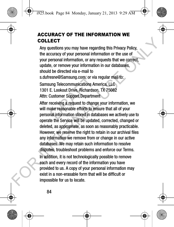 84ACCURACY OF THE INFORMATION WE COLLECTAny questions you may have regarding this Privacy Policy, the accuracy of your personal information or the use of your personal information, or any requests that we correct, update, or remove your information in our databases, should be directed via e-mail to s.dufresne@Samsung.com, or via regular mail to:Samsung Telecommunications America, LLC1301 E. Lookout Drive, Richardson, TX 75082Attn: Customer Support Department After receiving a request to change your information, we will make reasonable efforts to ensure that all of your personal information stored in databases we actively use to operate the Service will be updated, corrected, changed or deleted, as appropriate, as soon as reasonably practicable. However, we reserve the right to retain in our archival files any information we remove from or change in our active databases. We may retain such information to resolve disputes, troubleshoot problems and enforce our Terms. In addition, it is not technologically possible to remove each and every record of the information you have provided to us. A copy of your personal information may exist in a non-erasable form that will be difficult or impossible for us to locate.i925.book Page 84 Monday, January 21, 2013 9:29 AMDRAFT FOR INTERNAL USE ONLY