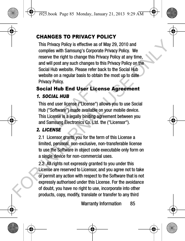Warranty Information 85CHANGES TO PRIVACY POLICYThis Privacy Policy is effective as of May 29, 2010 and complies with Samsung's Corporate Privacy Policy. We reserve the right to change this Privacy Policy at any time, and will post any such changes to this Privacy Policy on the Social Hub website. Please refer back to the Social Hub website on a regular basis to obtain the most up to date Privacy Policy.Social Hub End User License Agreement1. SOCIAL HUBThis end user license ("License") allows you to use Social Hub ("Software") made available on your mobile device. This License is a legally binding agreement between you and Samsung Electronics Co. Ltd. the ("Licensor").2. LICENSE2.1 Licensor grants you for the term of this License a limited, personal, non-exclusive, non-transferable license to use the Software in object code executable only form on a single device for non-commercial uses.2.2 All rights not expressly granted to you under this License are reserved to Licensor, and you agree not to take or permit any action with respect to the Software that is not expressly authorised under this License. For the avoidance of doubt, you have no right to use, incorporate into other products, copy, modify, translate or transfer to any third i925.book Page 85 Monday, January 21, 2013 9:29 AMDRAFT FOR INTERNAL USE ONLY