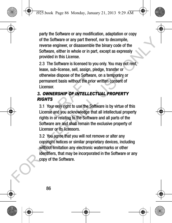 86party the Software or any modification, adaptation or copy of the Software or any part thereof, nor to decompile, reverse engineer, or disassemble the binary code of the Software, either in whole or in part, except as expressly provided in this License.2.3 The Software is licensed to you only. You may not rent, lease, sub-license, sell, assign, pledge, transfer or otherwise dispose of the Software, on a temporary or permanent basis without the prior written consent of Licensor.3. OWNERSHIP OF INTELLECTUAL PROPERTY RIGHTS3.1 Your only right to use the Software is by virtue of this License and you acknowledge that all intellectual property rights in or relating to the Software and all parts of the Software are and shall remain the exclusive property of Licensor or its licensors.3.2 You agree that you will not remove or alter any copyright notices or similar proprietary devices, including without limitation any electronic watermarks or other identifiers, that may be incorporated in the Software or any copy of the Software.i925.book Page 86 Monday, January 21, 2013 9:29 AMDRAFT FOR INTERNAL USE ONLY
