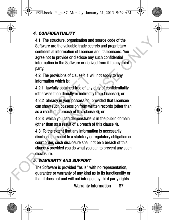 Warranty Information 874. CONFIDENTIALITY4.1 The structure, organisation and source code of the Software are the valuable trade secrets and proprietary confidential information of Licensor and its licensors. You agree not to provide or disclose any such confidential information in the Software or derived from it to any third party. 4.2 The provisions of clause 4.1 will not apply to any information which is:4.2.1 lawfully obtained free of any duty of confidentiality (otherwise than directly or indirectly from Licensor); or4.2.2 already in your possession, provided that Licensee can show such possession from written records (other than as a result of a breach of this clause 4); or4.2.3 which you can demonstrate is in the public domain (other than as a result of a breach of this clause 4). 4.3 To the extent that any information is necessarily disclosed pursuant to a statutory or regulatory obligation or court order, such disclosure shall not be a breach of this clause 4 provided you do what you can to prevent any such disclosure.5. WARRANTY AND SUPPORTThe Software is provided "as is" with no representation, guarantee or warranty of any kind as to its functionality or that it does not and will not infringe any third party rights i925.book Page 87 Monday, January 21, 2013 9:29 AMDRAFT FOR INTERNAL USE ONLY