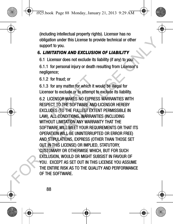 88(including intellectual property rights). Licensor has no obligation under this License to provide technical or other support to you.6. LIMITATION AND EXCLUSION OF LIABILITY6.1 Licensor does not exclude its liability (if any) to you:6.1.1 for personal injury or death resulting from Licensor's negligence;6.1.2 for fraud; or6.1.3 for any matter for which it would be illegal for Licensor to exclude or to attempt to exclude its liability.6.2 LICENSOR MAKES NO EXPRESS WARRANTIES WITH RESPECT TO THE SOFTWARE AND LICENSOR HEREBY EXCLUDES (TO THE FULLEST EXTENT PERMISSIBLE IN LAW), ALL CONDITIONS, WARRANTIES (INCLUDING WITHOUT LIMITATION ANY WARRANTY THAT THE SOFTWARE WILL MEET YOUR REQUIREMENTS OR THAT ITS OPERATION WILL BE UNINTERRUPTED OR ERROR FREE) AND STIPULATIONS, EXPRESS (OTHER THAN THOSE SET OUT IN THIS LICENSE) OR IMPLIED, STATUTORY, CUSTOMARY OR OTHERWISE WHICH, BUT FOR SUCH EXCLUSION, WOULD OR MIGHT SUBSIST IN FAVOUR OF YOU. EXCEPT AS SET OUT IN THIS LICENSE YOU ASSUME THE ENTIRE RISK AS TO THE QUALITY AND PERFORMANCE OF THE SOFTWARE.i925.book Page 88 Monday, January 21, 2013 9:29 AMDRAFT FOR INTERNAL USE ONLY