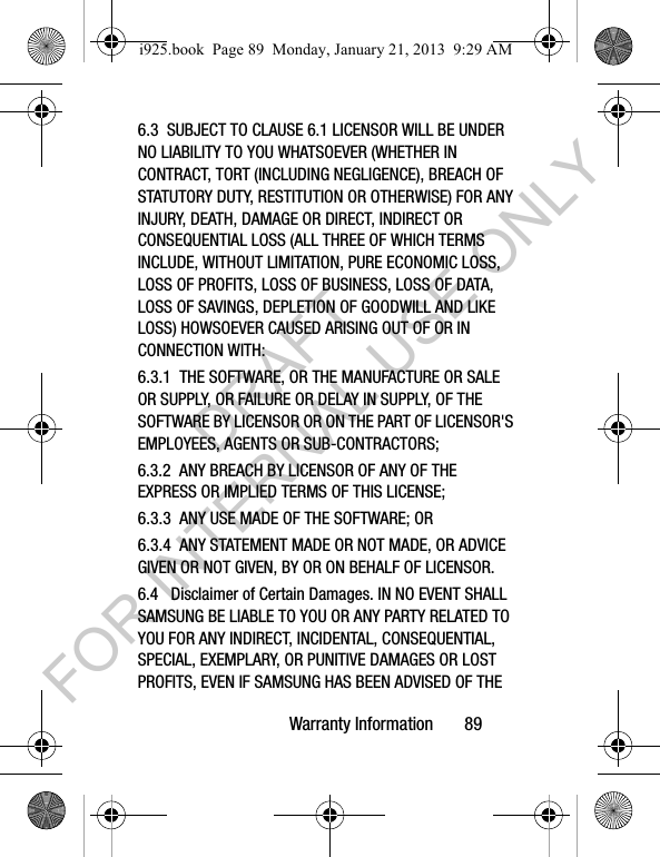 Warranty Information 896.3 SUBJECT TO CLAUSE 6.1 LICENSOR WILL BE UNDER NO LIABILITY TO YOU WHATSOEVER (WHETHER IN CONTRACT, TORT (INCLUDING NEGLIGENCE), BREACH OF STATUTORY DUTY, RESTITUTION OR OTHERWISE) FOR ANY INJURY, DEATH, DAMAGE OR DIRECT, INDIRECT OR CONSEQUENTIAL LOSS (ALL THREE OF WHICH TERMS INCLUDE, WITHOUT LIMITATION, PURE ECONOMIC LOSS, LOSS OF PROFITS, LOSS OF BUSINESS, LOSS OF DATA, LOSS OF SAVINGS, DEPLETION OF GOODWILL AND LIKE LOSS) HOWSOEVER CAUSED ARISING OUT OF OR IN CONNECTION WITH:6.3.1 THE SOFTWARE, OR THE MANUFACTURE OR SALE OR SUPPLY, OR FAILURE OR DELAY IN SUPPLY, OF THE SOFTWARE BY LICENSOR OR ON THE PART OF LICENSOR'S EMPLOYEES, AGENTS OR SUB-CONTRACTORS;6.3.2 ANY BREACH BY LICENSOR OF ANY OF THE EXPRESS OR IMPLIED TERMS OF THIS LICENSE;6.3.3 ANY USE MADE OF THE SOFTWARE; OR6.3.4 ANY STATEMENT MADE OR NOT MADE, OR ADVICE GIVEN OR NOT GIVEN, BY OR ON BEHALF OF LICENSOR.6.4 Disclaimer of Certain Damages. IN NO EVENT SHALL SAMSUNG BE LIABLE TO YOU OR ANY PARTY RELATED TO YOU FOR ANY INDIRECT, INCIDENTAL, CONSEQUENTIAL, SPECIAL, EXEMPLARY, OR PUNITIVE DAMAGES OR LOST PROFITS, EVEN IF SAMSUNG HAS BEEN ADVISED OF THE i925.book Page 89 Monday, January 21, 2013 9:29 AMDRAFT FOR INTERNAL USE ONLY