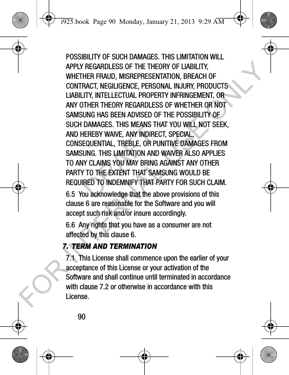 90POSSIBILITY OF SUCH DAMAGES. THIS LIMITATION WILL APPLY REGARDLESS OF THE THEORY OF LIABILITY, WHETHER FRAUD, MISREPRESENTATION, BREACH OF CONTRACT, NEGILIGENCE, PERSONAL INJURY, PRODUCTS LIABILITY, INTELLECTUAL PROPERTY INFRINGEMENT, OR ANY OTHER THEORY REGARDLESS OF WHETHER OR NOT SAMSUNG HAS BEEN ADVISED OF THE POSSIBILITY OF SUCH DAMAGES. THIS MEANS THAT YOU WILL NOT SEEK, AND HEREBY WAIVE, ANY INDIRECT, SPECIAL, CONSEQUENTIAL, TREBLE, OR PUNITIVE DAMAGES FROM SAMSUNG. THIS LIMITATION AND WAIVER ALSO APPLIES TO ANY CLAIMS YOU MAY BRING AGAINST ANY OTHER PARTY TO THE EXTENT THAT SAMSUNG WOULD BE REQUIRED TO INDEMNIFY THAT PARTY FOR SUCH CLAIM.6.5 You acknowledge that the above provisions of this clause 6 are reasonable for the Software and you will accept such risk and/or insure accordingly.6.6 Any rights that you have as a consumer are not affected by this clause 6.7. TERM AND TERMINATION7.1 This License shall commence upon the earlier of your acceptance of this License or your activation of the Software and shall continue until terminated in accordance with clause 7.2 or otherwise in accordance with this License.i925.book Page 90 Monday, January 21, 2013 9:29 AMDRAFT FOR INTERNAL USE ONLY