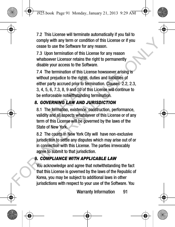 Warranty Information 917.2 This License will terminate automatically if you fail to comply with any term or condition of this License or if you cease to use the Software for any reason. 7.3 Upon termination of this License for any reason whatsoever Licensor retains the right to permanently disable your access to the Software. 7.4 The termination of this License howsoever arising is without prejudice to the rights, duties and liabilities of either party accrued prior to termination. Clauses 2.2, 2.3, 3, 4, 5, 6, 7.3, 8, 9 and 10 of this License will continue to be enforceable notwithstanding termination.8. GOVERNING LAW AND JURISDICTION8.1 The formation, existence, construction, performance, validity and all aspects whatsoever of this License or of any term of this License will be governed by the laws of the State of New York.8.2 The courts in New York City will have non-exclusive jurisdiction to settle any disputes which may arise out of or in connection with this License. The parties irrevocably agree to submit to that jurisdiction. 9. COMPLIANCE WITH APPLICABLE LAW You acknowledge and agree that notwithstanding the fact that this License is governed by the laws of the Republic of Korea, you may be subject to additional laws in other jurisdictions with respect to your use of the Software. You i925.book Page 91 Monday, January 21, 2013 9:29 AMDRAFT FOR INTERNAL USE ONLY