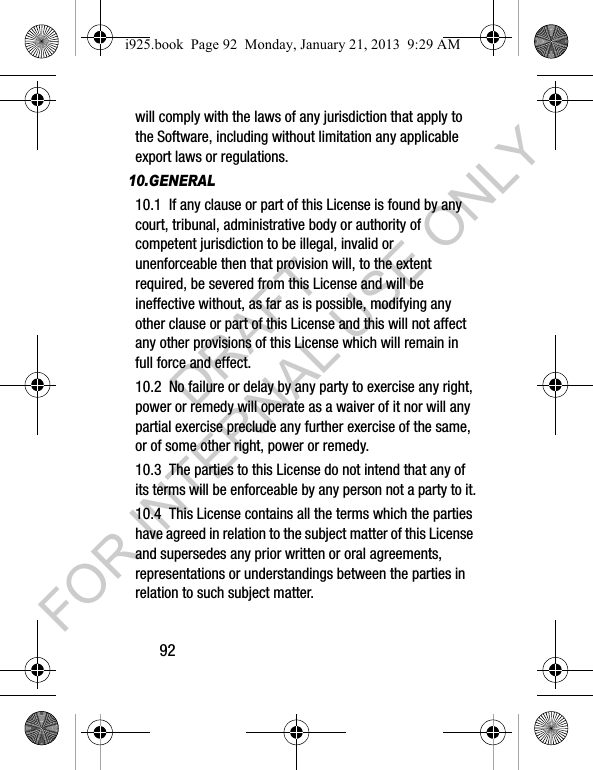 92will comply with the laws of any jurisdiction that apply to the Software, including without limitation any applicable export laws or regulations.10.GENERAL10.1 If any clause or part of this License is found by any court, tribunal, administrative body or authority of competent jurisdiction to be illegal, invalid or unenforceable then that provision will, to the extent required, be severed from this License and will be ineffective without, as far as is possible, modifying any other clause or part of this License and this will not affect any other provisions of this License which will remain in full force and effect.10.2 No failure or delay by any party to exercise any right, power or remedy will operate as a waiver of it nor will any partial exercise preclude any further exercise of the same, or of some other right, power or remedy.10.3 The parties to this License do not intend that any of its terms will be enforceable by any person not a party to it.10.4 This License contains all the terms which the parties have agreed in relation to the subject matter of this License and supersedes any prior written or oral agreements, representations or understandings between the parties in relation to such subject matter.i925.book Page 92 Monday, January 21, 2013 9:29 AMDRAFT FOR INTERNAL USE ONLY